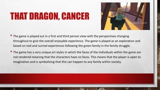 THAT DRAGON, CANCER
• The game is played out in a first and third person view with the perspectives changing
throughout to give the overall enjoyable experience. The game is played as an exploration and
based on real and surreal experiences following the green family in the family struggle.
• The game has a very unique art styles in which the faces of the individuals within the game are
not rendered meaning that the characters have no faces. This means that the player is open to
imagination and is symbolising that this can happen to any family within society.
 