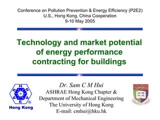 Conference on Pollution Prevention & Energy Efficiency (P2E2)
               U.S., Hong Kong, China Cooperation
                          9-10 May 2005




  Technology and market potential
      of energy performance
     contracting for buildings

                       Dr. Sam C M Hui
               ASHRAE Hong Kong Chapter &
             Department of Mechanical Engineering
Hong Kong
                 The University of Hong Kong
                    E-mail: cmhui@hku.hk
 