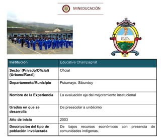 Ministerio de Educación Nacional
República de Colombia
Institución Educativa Champagnat
Sector (Privado/Oficial)
(Urbano/Rural)
Oficial
Departamento/Municipio Putumayo, Sibundoy
Nombre de la Experiencia La evaluación eje del mejoramiento institucional
Grados en que se
desarrolla
De preescolar a undécimo
Año de inicio 2003
Descripción del tipo de
población involucrada
De bajos recursos económicos con presencia de
comunidades indígenas.
 