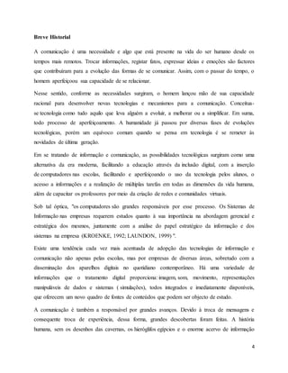 4 
Breve Historial 
A comunicação é uma necessidade e algo que está presente na vida do ser humano desde os 
tempos mais remotos. Trocar informações, registar fatos, expressar ideias e emoções são factores 
que contribuíram para a evolução das formas de se comunicar. Assim, com o passar do tempo, o 
homem aperfeiçoou sua capacidade de se relacionar. 
Nesse sentido, conforme as necessidades surgiram, o homem lançou mão de sua capacidade 
racional para desenvolver novas tecnologias e mecanismos para a comunicação. Conceitua-se 
tecnologia como tudo aquilo que leva alguém a evoluir, a melhorar ou a simplificar. Em suma, 
todo processo de aperfeiçoamento. A humanidade já passou por diversas fases de evoluções 
tecnológicas, porém um equívoco comum quando se pensa em tecnologia é se remeter às 
novidades de última geração. 
Em se tratando de informação e comunicação, as possibilidades tecnológicas surgiram como uma 
alternativa da era moderna, facilitando a educação através da inclusão digital, com a inserção 
de computadores nas escolas, facilitando e aperfeiçoando o uso da tecnologia pelos alunos, o 
acesso a informações e a realização de múltiplas tarefas em todas as dimensões da vida humana, 
além de capacitar os professores por meio da criação de redes e comunidades virtuais. 
Sob tal óptica, "os computadores são grandes responsáveis por esse processo. Os Sistemas de 
Informação nas empresas requerem estudos quanto à sua importância na abordagem gerencial e 
estratégica dos mesmos, juntamente com a análise do papel estratégico da informação e dos 
sistemas na empresa (KROENKE, 1992; LAUNDON, 1999) ". 
Existe uma tendência cada vez mais acentuada de adopção das tecnologias de informação e 
comunicação não apenas pelas escolas, mas por empresas de diversas áreas, sobretudo com a 
disseminação dos aparelhos digitais no quotidiano contemporâneo. Há uma variedade de 
informações que o tratamento digital proporciona: imagem, som, movimento, representações 
manipuláveis de dados e sistemas ( simulações), todos integrados e imediatamente disponíveis, 
que oferecem um novo quadro de fontes de conteúdos que podem ser objecto de estudo. 
A comunicação é também a responsável por grandes avanços. Devido à troca de mensagens e 
consequente troca de experiência, dessa forma, grandes descobertas foram feitas. A história 
humana, sem os desenhos das cavernas, os hieróglifos egípcios e o enorme acervo de informação 
 