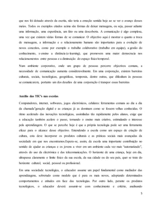 que nos foi deixado através da escrita, não teria a emoção sentida hoje ao se ver o avanço desses 
meios. Todos os exemplos citados acima são formas de deixar mensagens, ou seja, passar adiante 
uma informação, uma experiência, um fato ou uma descoberta. A comunicação é algo complexa, 
uma vez que existem várias formas de se comunicar. O objectivo aqui é mostrar o quanto a troca 
de mensagens, a informação e o relacionamento humano são importantes para a evolução de 
novos conceitos, como por exemplo o trabalho colaborativo (trabalho em equipe), a gestão do 
conhecimento, o ensino a distância (e-learning), que promovem uma maior democracia nos 
relacionamentos entre pessoas e a diminuição do espaço físico/temporal. 
Num ambiente corporativo, onde um grupo de pessoas percorre objectivos comuns, a 
necessidade de comunicação aumenta consideravelmente. Em uma corporação, existem barreiras 
culturais, sociais, tecnológicas, geográficas, temporais, dentre outras, que dificultam às pessoas 
se comunicarem, portanto um dos desafios de uma corporação é transpor essas barreiras 
5 
Auxilio das TIC's nas escolas 
Computadores, internet, softwares, jogos electrónicos, celulares: ferramentas comuns ao dia a dia 
da chamada”geração digital e as crianças já as dominam como se fossem velhas conhecidas. O 
ritmo acelerado das inovações tecnológicas, assimiladas tão rapidamente pelos alunos, exige que 
a educação também acelere o passo, tornando o ensino mais criativo, estimulando o interesse 
pela aprendizagem. O que se percebe hoje é que a própria tecnologia pode ser uma ferramenta 
eficaz para o alcance desse objectivo. Entendendo a escola como um espaço de criação de 
cultura, esta deve incorporar os produtos culturais e as práticas sociais mais avançadas da 
sociedade em que nos encontramos.Espera-se, assim, da escola uma importante contribuição no 
sentido de ajudar as crianças e os jovens a viver em um ambiente cada vez mais “automatizado”, 
através do uso da electrónica e das telecomunicações. O horizonte de uma criança, hoje em dia, 
ultrapassa claramente o limite físico da sua escola, da sua cidade ou do seu país, quer se trate do 
horizonte cultural, social, pessoal ou profissional. 
Em uma sociedade tecnológica, o educador assume um papel fundamental como mediador das 
aprendizagens, sobretudo como modelo que é para os mais novos, adoptando determinados 
comportamentos e atitudes em face das tecnologias. Por outro lado, perante os produtos 
tecnológicos, o educador deverá assumir-se com conhecimento e critério, analisando 
 