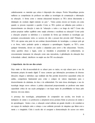 cuidadosamente os materiais que coloca à disposição das crianças. Porém Moçambique precisa 
melhoras as competências do professor em utilizar as tecnologias de comunicação e informação 
na educação. A forma como o sistema educacional incorpora as TICs afecta directamente a 
diminuição da exclusão digital existente no país 1 . Vários pontos devem ser levados em conta 
quando se procura responder a questão: Como as TICs podem ser utilizadas para acelerar o 
desenvolvimento em direcção à meta de “educação a todos e ao longo da vida”? Como elas 
podem propiciar melhor equilíbrio entre ampla cobertura e excelência na educação? Como pode 
a educação preparar os indivíduos e a sociedade de forma que dominem as tecnologias que 
permeiam crescentemente todos os sectores da vida e possam tirar proveito dela? Primeiro, as 
TIC's são apenas uma parte de um contínuo desenvolvimento de tecnologias, a começar pelo giz 
e os livros, todos podendo apoiar e enriquecer a aprendizagem. Segundo, as TIC's, como 
qualquer ferramenta, devem ser usadas e adaptadas para servir a fins educacionais. Terceiro, 
várias questões éticas e legais, como as vinculadas à propriedade do conhecimento, ao 
crescentemente tratamento da educação como uma mercadoria, à globalização da educação face 
à diversidade cultural, interferem no amplo uso das TICs na educação. 
6 
A importância das tics nos dias actuais 
Hoje muito se fala da necessidade de se educar para os meios, ou seja educar para o uso da 
ferramenta própria do mundo digital. É nesse contexto que informações provenientes de diversas 
direcções chegam a indivíduos cuja realidade não lhes permite desenvolver capacidade crítica de 
análise, competência fundamental para evitar o colapso de valores importantes para o 
desenvolvimento da cidadania, da ética e da solidariedade. Por meio dessa abordagem, o uso da 
tecnologia íntegra novos saberes à prática educacional proporcionando ao professor uma maior 
capacidade crítica de sua acção pedagógica e um leque maior de possibilidades na busca pelo 
interesse dos seus alunos. 
A presença das tecnologias, principalmente do computador nas escolas, tem levado as 
instituições de ensino e os professores a adoptarem novas posturas frente ao processo de ensino e 
de aprendizagem. Atenta a isso, a educação actual enfrenta um grande desafio: o de constituir-se 
em espaço de mediação entre a criança e esse ambiente povoado de máquinas que lidam com a 
mente e o imaginário. Cabe à escola não só assegurar a democratização do acesso aos meios 
 