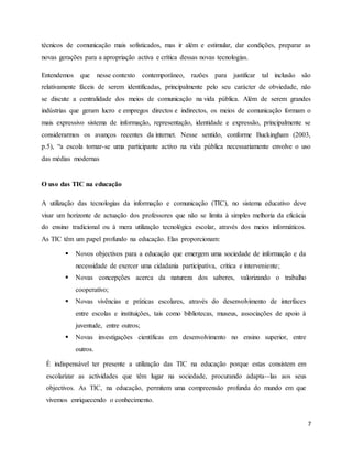 técnicos de comunicação mais sofisticados, mas ir além e estimular, dar condições, preparar as 
novas gerações para a apropriação activa e crítica dessas novas tecnologias. 
Entendemos que nesse contexto contemporâneo, razões para justificar tal inclusão são 
relativamente fáceis de serem identificadas, principalmente pelo seu carácter de obviedade, não 
se discute a centralidade dos meios de comunicação na vida pública. Além de serem grandes 
indústrias que geram lucro e empregos directos e indirectos, os meios de comunicação formam o 
mais expressivo sistema de informação, representação, identidade e expressão, principalmente se 
considerarmos os avanços recentes da internet. Nesse sentido, conforme Buckingham (2003, 
p.5), “a escola tornar-se uma participante activo na vida pública necessariamente envolve o uso 
das médias modernas 
7 
O uso das TIC na educação 
A utilização das tecnologias da informação e comunicação (TIC), no sistema educativo deve 
visar um horizonte de actuação dos professores que não se limita à simples melhoria da eficácia 
do ensino tradicional ou à mera utilização tecnológica escolar, através dos meios informáticos. 
As TIC têm um papel profundo na educação. Elas proporcionam: 
 Novos objectivos para a educação que emergem uma sociedade de informação e da 
necessidade de exercer uma cidadania participativa, critica e interveniente; 
 Novas concepções acerca da natureza dos saberes, valorizando o trabalho 
cooperativo; 
 Novas vivências e práticas escolares, através do desenvolvimento de interfaces 
entre escolas e instituições, tais como bibliotecas, museus, associações de apoio à 
juventude, entre outros; 
 Novas investigações científicas em desenvolvimento no ensino superior, entre 
outros. 
È indispensável ter presente a utilização das TIC na educação porque estas consistem em 
escolarizar as actividades que têm lugar na sociedade, procurando adapta--las aos seus 
objectivos. As TIC, na educação, permitem uma compreensão profunda do mundo em que 
vivemos enriquecendo o conhecimento. 
 