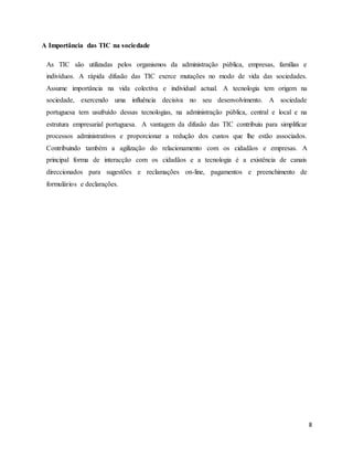 8 
A Importância das TIC na sociedade 
As TIC são utilizadas pelos organismos da administração pública, empresas, famílias e 
indivíduos. A rápida difusão das TIC exerce mutações no modo de vida das sociedades. 
Assume importância na vida colectiva e individual actual. A tecnologia tem origem na 
sociedade, exercendo uma influência decisiva no seu desenvolvimento. A sociedade 
portuguesa tem usufruído dessas tecnologias, na administração pública, central e local e na 
estrutura empresarial portuguesa. A vantagem da difusão das TIC contribuiu para simplificar 
processos administrativos e proporcionar a redução dos custos que lhe estão associados. 
Contribuindo também a agilização do relacionamento com os cidadãos e empresas. A 
principal forma de interacção com os cidadãos e a tecnologia é a existência de canais 
direccionados para sugestões e reclamações on-line, pagamentos e preenchimento de 
formulários e declarações. 
 