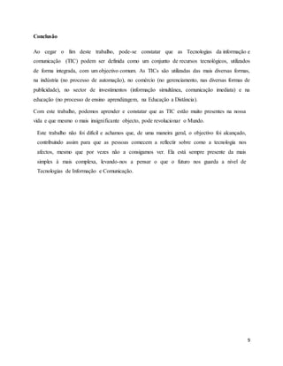 9 
Conclusão 
Ao cegar o fim deste trabalho, pode-se constatar que as Tecnologias da informação e 
comunicação (TIC) podem ser definida como um conjunto de recursos tecnológicos, utilizados 
de forma integrada, com um objectivo comum. As TICs são utilizadas das mais diversas formas, 
na indústria (no processo de automação), no comércio (no gerenciamento, nas diversas formas de 
publicidade), no sector de investimentos (informação simultânea, comunicação imediata) e na 
educação (no processo de ensino aprendizagem, na Educação a Distância). 
Com este trabalho, podemos aprender e constatar que as TIC estão muito presentes na nossa 
vida e que mesmo o mais insignificante objecto, pode revolucionar o Mundo. 
Este trabalho não foi difícil e achamos que, de uma maneira geral, o objectivo foi alcançado, 
contribuindo assim para que as pessoas comecem a reflectir sobre como a tecnologia nos 
afectos, mesmo que por vezes não a consigamos ver. Ela está sempre presente da mais 
simples à mais complexa, levando-nos a pensar o que o futuro nos guarda a nível de 
Tecnologias de Informação e Comunicação. 
 