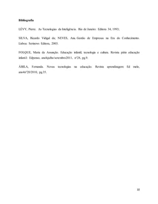 10 
Bibliografia 
LÉVY, Pierre. As Tecnologias da Inteligência. Rio de Janeiro: Editora 34, 1993; 
SILVA, Ricardo Vidigal da; NEVES, Ana. Gestão de Empresas na Era do Conhecimento. 
Lisboa: Serinews Editora, 2003. 
FOLQUE, Maria da Assunção. Educação infantil, tecnologia e cultura. Revista pátio educação 
infantil: Edpenso, anolxjulho/setembro2011, n°28, pg.9. 
ÁBILA, Fernanda. Novas tecnologias na educação. Revista aprendizagem: Ed melo, 
ano4n°20/2010, pg.35. 
