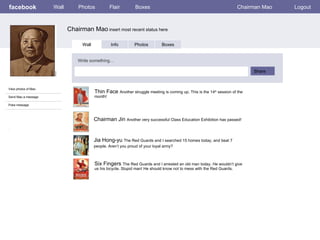 facebook             Wall       Photos            Flair         Boxes                                                  Chairman Mao   Logout



                            Chairman Mao insert most recent status here

                                  Wall            Info         Photos         Boxes


                                Write something…

                                                                                                                            Share


View photos of Mao
                                         Thin Face Another struggle meeting is coming up. This is the 14th session of the
Send Mao a message                       month!

Poke message



                                         Chairman Jin Another very successful Class Education Exhibition has passed!
:


                                         Jia Hong-yu The Red Guards and I searched 15 homes today, and beat 7
                                         people. Aren’t you proud of your loyal army?



                                         Six Fingers The Red Guards and I arrested an old man today. He wouldn’t give
                                         us his bicycle. Stupid man! He should know not to mess with the Red Guards.
 