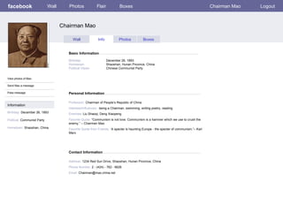 facebook                     Wall      Photos             Flair           Boxes                                                        Chairman Mao   Logout



                                    Chairman Mao

                                          Wall             Info           Photos            Boxes


                                       Basic Information

                                       Birthday:                  December 26, 1893
                                       Hometown:                  Shaoshan, Hunan Province, China
                                       Political Views:           Chinese Communist Party


View photos of Mao

Send Mao a message

Poke message                           Personal Information

                                       Profession: Chairman of People’s Republic of China
Information
                                       Interests/Influences: being a Chairman, swimming, writing poetry, reading
Birthday: December 26, 1893            Enemies: Liu Shaoqi, Deng Xiaopeng
Political: Communist Party             Favorite Quote: “Communism is not love. Communism is a hammer which we use to crush the
                                       enemy.” – Chairman Mao
Hometown: Shaoshan, China              Favorite Quote from Friends: “A specter is haunting Europe - the specter of communism.”– Karl
                                       Marx




                                       Contact Information

                                       Address: 1234 Red Sun Drive, Shaoshan, Hunan Province, China
                                       Phone Number: 2 - (424) - 762 - 6626
                                       Email: Chairman@mao.china.net
 