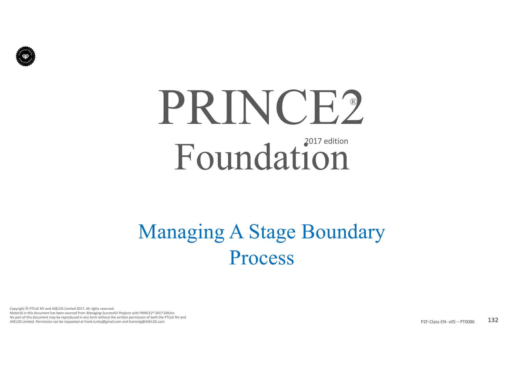 132P2F-Class-EN- v05 – PT0086
Copyright	©	PTCoE	NV and	AXELOS	Limited	2017.	All	rights	reserved.
Material	in	this	document	has	been	sourced	from	Managing	Successful	Projects	with	PRINCE2®	2017	Edition.
No	part	of	this	document	may	be	reproduced	in	any	form	without	the	written	permission	of	both	the	PTCoE	NV and	
AXELOS	Limited.	Permission	can	be	requested	at	frank.turley@gmail.com	and	licensing@AXELOS.com.
PRINCE2®
2017	edition
Managing A Stage Boundary
Process
Foundation
 