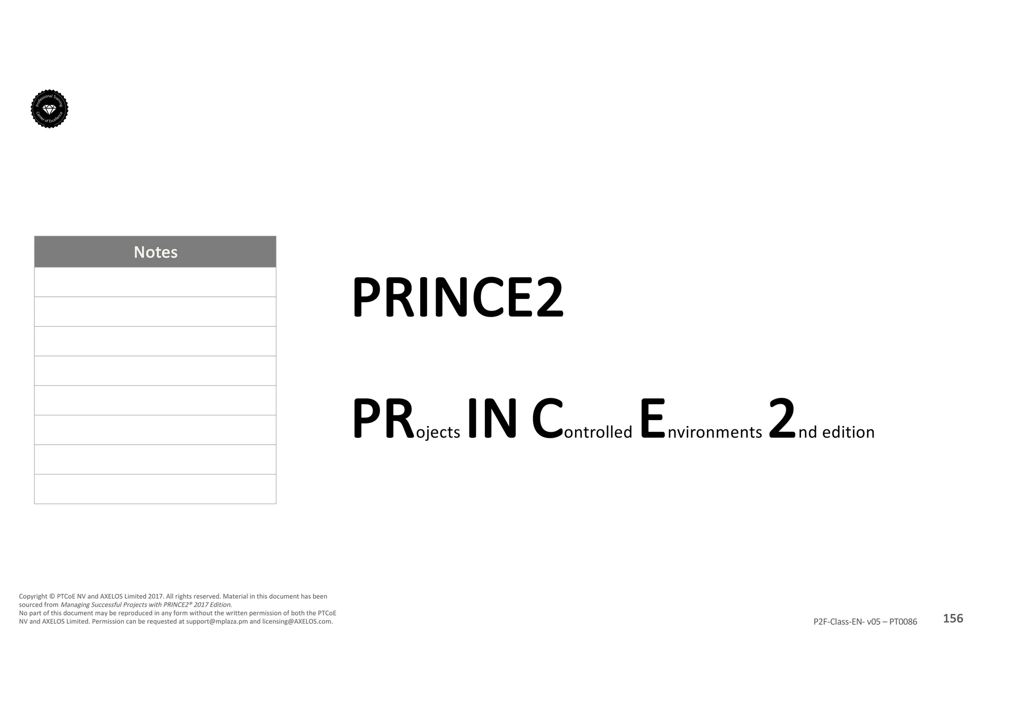 Notes
156P2F-Class-EN- v05 – PT0086
Copyright	©	PTCoE	NV and	AXELOS	Limited	2017.	All	rights	reserved. Material	in	this	document	has	been	
sourced	from	Managing	Successful	Projects	with	PRINCE2®	2017	Edition.
No	part	of	this	document	may	be	reproduced	in	any	form	without	the	written	permission	of	both	the	PTCoE	
NV and	AXELOS	Limited.	Permission	can	be	requested	at	support@mplaza.pm and	licensing@AXELOS.com.
PRINCE2
PRojects IN Controlled	Environments	2nd	edition
 