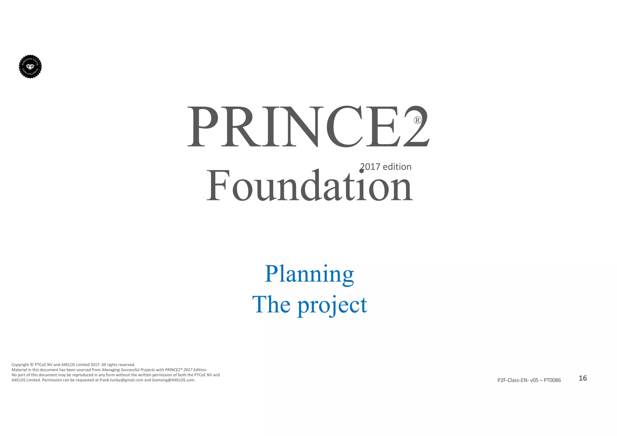 16P2F-Class-EN- v05 – PT0086
Copyright	©	PTCoE	NV and	AXELOS	Limited	2017.	All	rights	reserved.
Material	in	this	document	has	been	sourced	from	Managing	Successful	Projects	with	PRINCE2®	2017	Edition.
No	part	of	this	document	may	be	reproduced	in	any	form	without	the	written	permission	of	both	the	PTCoE	NV and	
AXELOS	Limited.	Permission	can	be	requested	at	frank.turley@gmail.com	and	licensing@AXELOS.com.
PRINCE2®
2017	edition
Planning
The project
Foundation
 