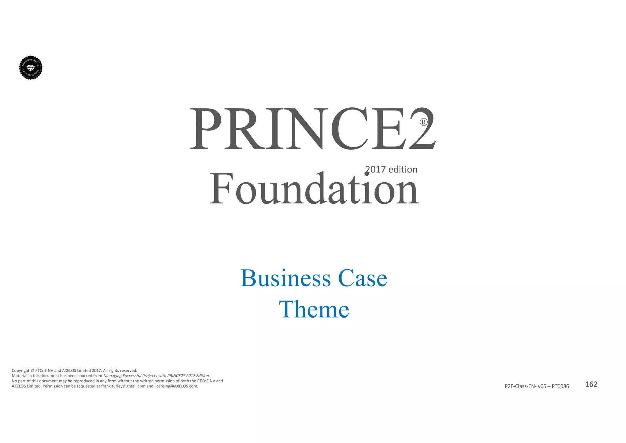 162P2F-Class-EN- v05 – PT0086
Copyright	©	PTCoE	NV and	AXELOS	Limited	2017.	All	rights	reserved.
Material	in	this	document	has	been	sourced	from	Managing	Successful	Projects	with	PRINCE2®	2017	Edition.
No	part	of	this	document	may	be	reproduced	in	any	form	without	the	written	permission	of	both	the	PTCoE	NV and	
AXELOS	Limited.	Permission	can	be	requested	at	frank.turley@gmail.com	and	licensing@AXELOS.com.
PRINCE2®
2017	edition
Business Case
Theme
Foundation
 