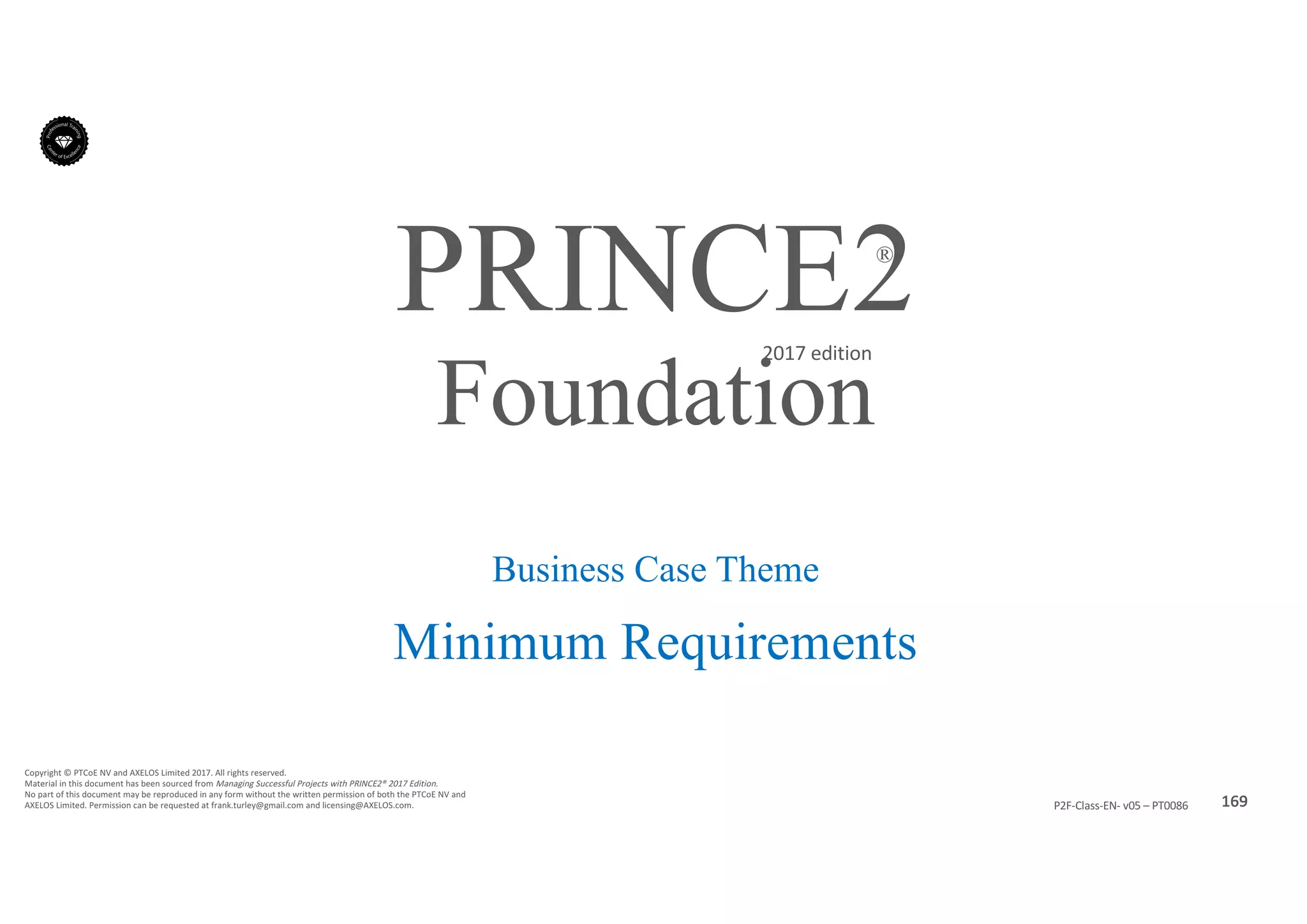 169P2F-Class-EN- v05 – PT0086
Copyright	©	PTCoE	NV and	AXELOS	Limited	2017.	All	rights	reserved.
Material	in	this	document	has	been	sourced	from	Managing	Successful	Projects	with	PRINCE2®	2017	Edition.
No	part	of	this	document	may	be	reproduced	in	any	form	without	the	written	permission	of	both	the	PTCoE	NV and	
AXELOS	Limited.	Permission	can	be	requested	at	frank.turley@gmail.com	and	licensing@AXELOS.com.
PRINCE2®
2017	edition
Business Case Theme
Minimum Requirements
Foundation
 