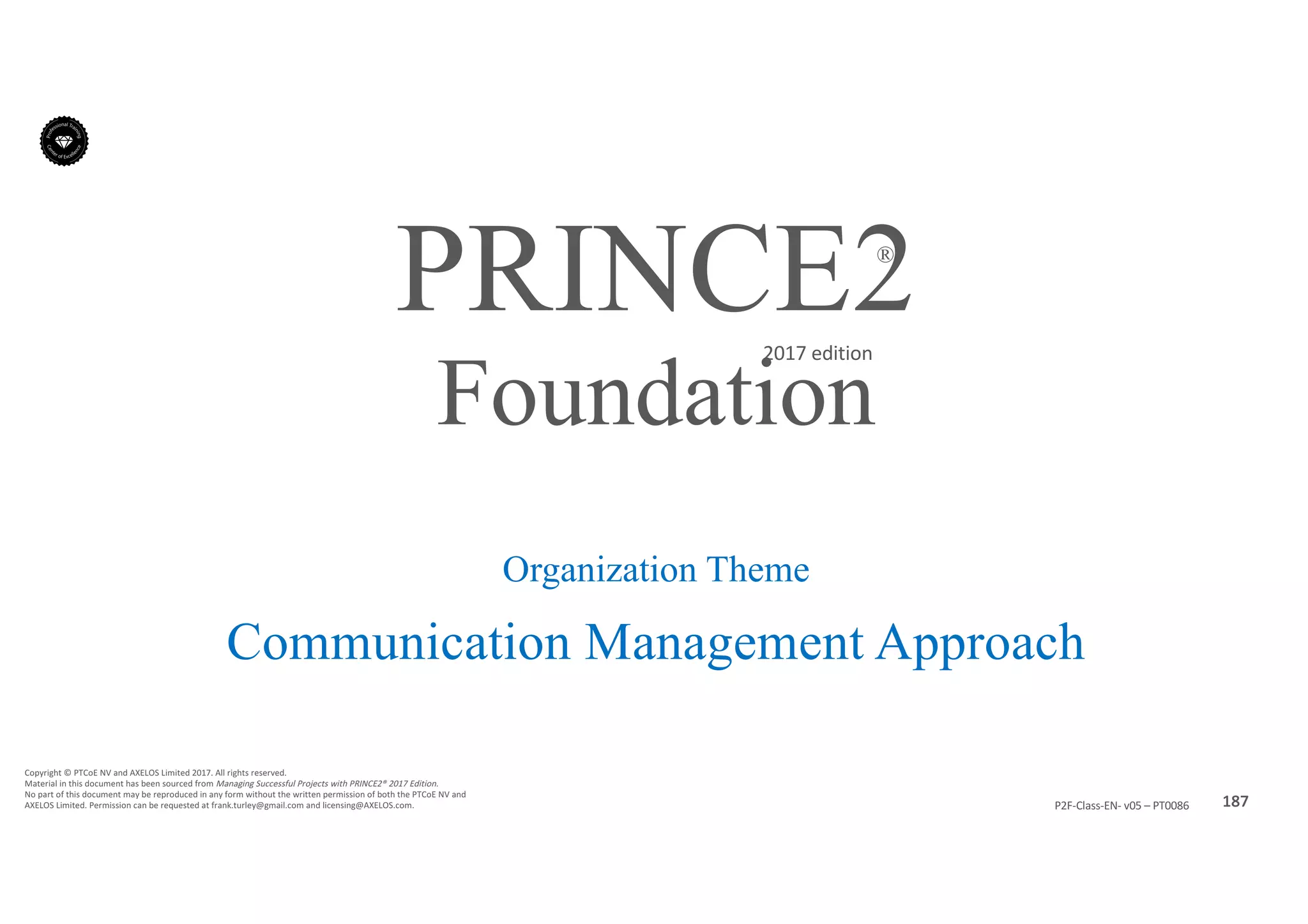 187P2F-Class-EN- v05 – PT0086
Copyright	©	PTCoE	NV and	AXELOS	Limited	2017.	All	rights	reserved.
Material	in	this	document	has	been	sourced	from	Managing	Successful	Projects	with	PRINCE2®	2017	Edition.
No	part	of	this	document	may	be	reproduced	in	any	form	without	the	written	permission	of	both	the	PTCoE	NV and	
AXELOS	Limited.	Permission	can	be	requested	at	frank.turley@gmail.com	and	licensing@AXELOS.com.
PRINCE2®
2017	edition
Organization Theme
Communication Management Approach
Foundation
 