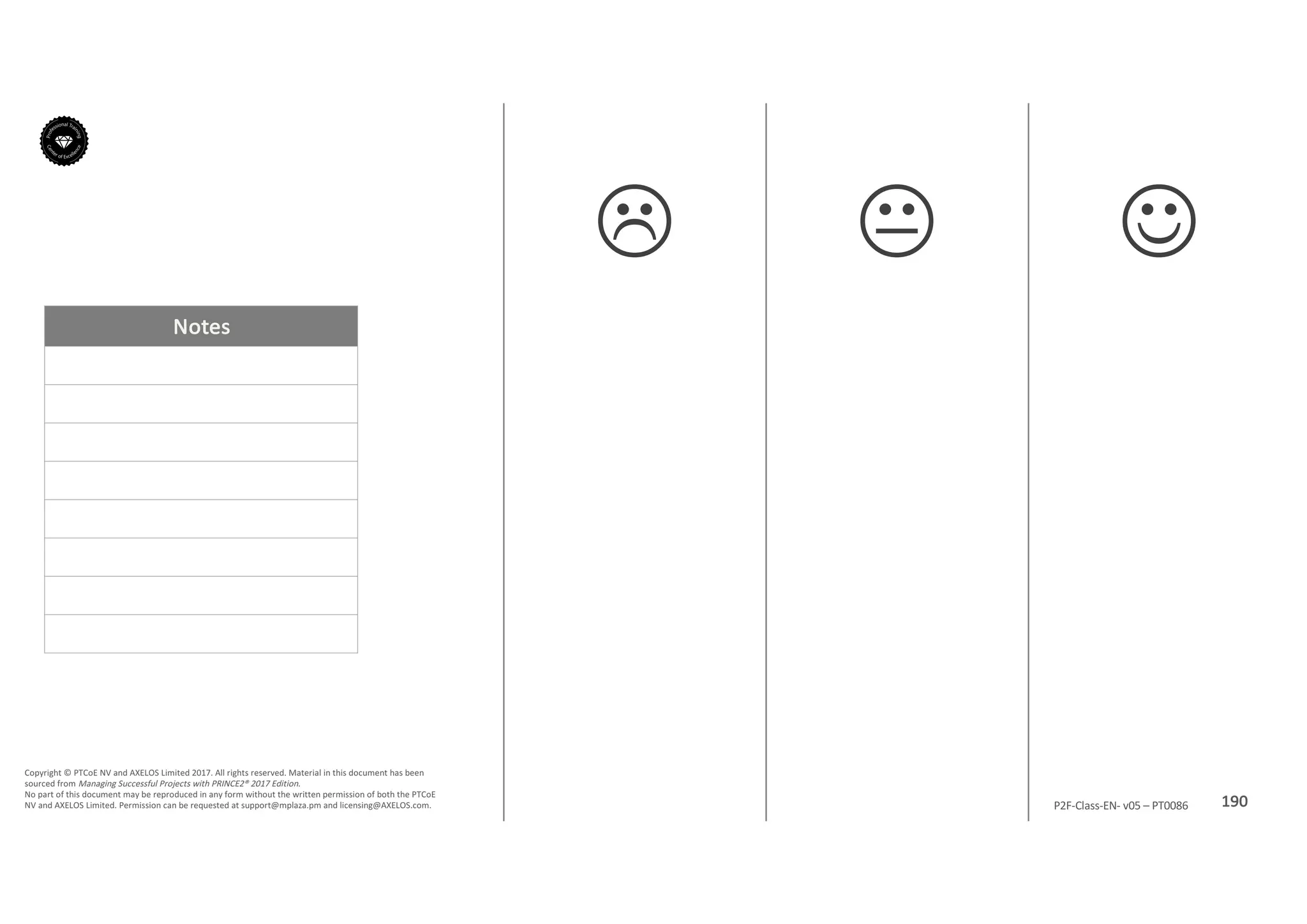 Notes
190P2F-Class-EN- v05 – PT0086
Copyright	©	PTCoE	NV and	AXELOS	Limited	2017.	All	rights	reserved. Material	in	this	document	has	been	
sourced	from	Managing	Successful	Projects	with	PRINCE2®	2017	Edition.
No	part	of	this	document	may	be	reproduced	in	any	form	without	the	written	permission	of	both	the	PTCoE	
NV and	AXELOS	Limited.	Permission	can	be	requested	at	support@mplaza.pm and	licensing@AXELOS.com.
JKL
 