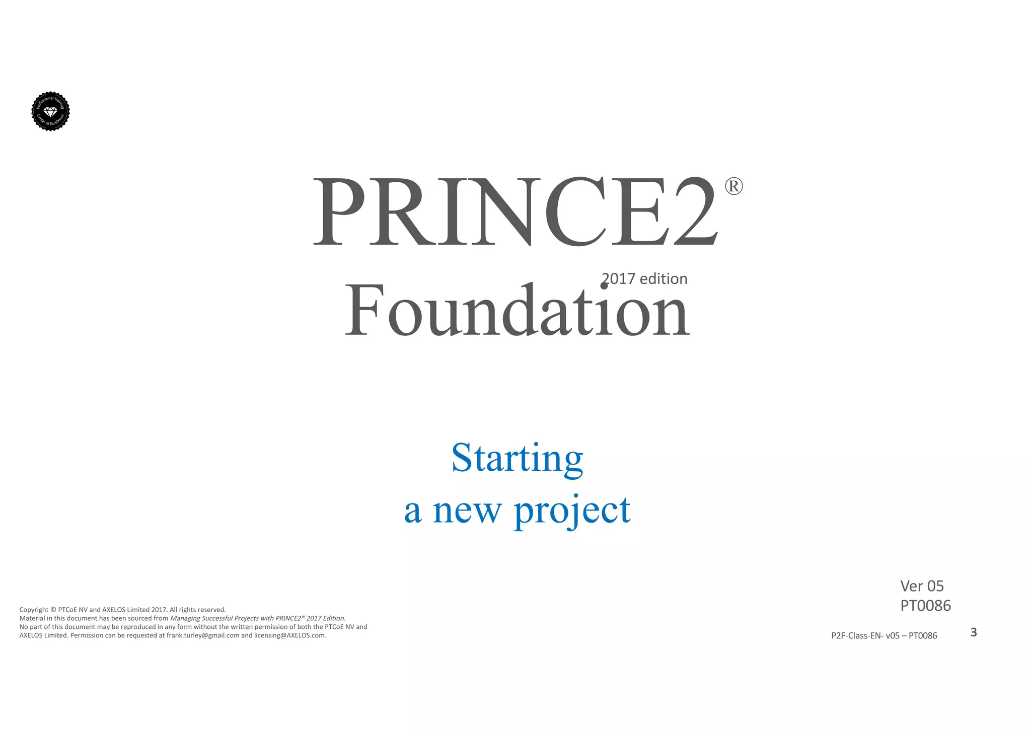 3P2F-Class-EN- v05 – PT0086
Copyright	©	PTCoE	NV and	AXELOS	Limited	2017.	All	rights	reserved.
Material	in	this	document	has	been	sourced	from	Managing	Successful	Projects	with	PRINCE2®	2017	Edition.
No	part	of	this	document	may	be	reproduced	in	any	form	without	the	written	permission	of	both	the	PTCoE	NV and	
AXELOS	Limited.	Permission	can	be	requested	at	frank.turley@gmail.com	and	licensing@AXELOS.com.
PRINCE2®
2017	edition
Starting
a new project
Foundation
Ver	05
PT0086
 