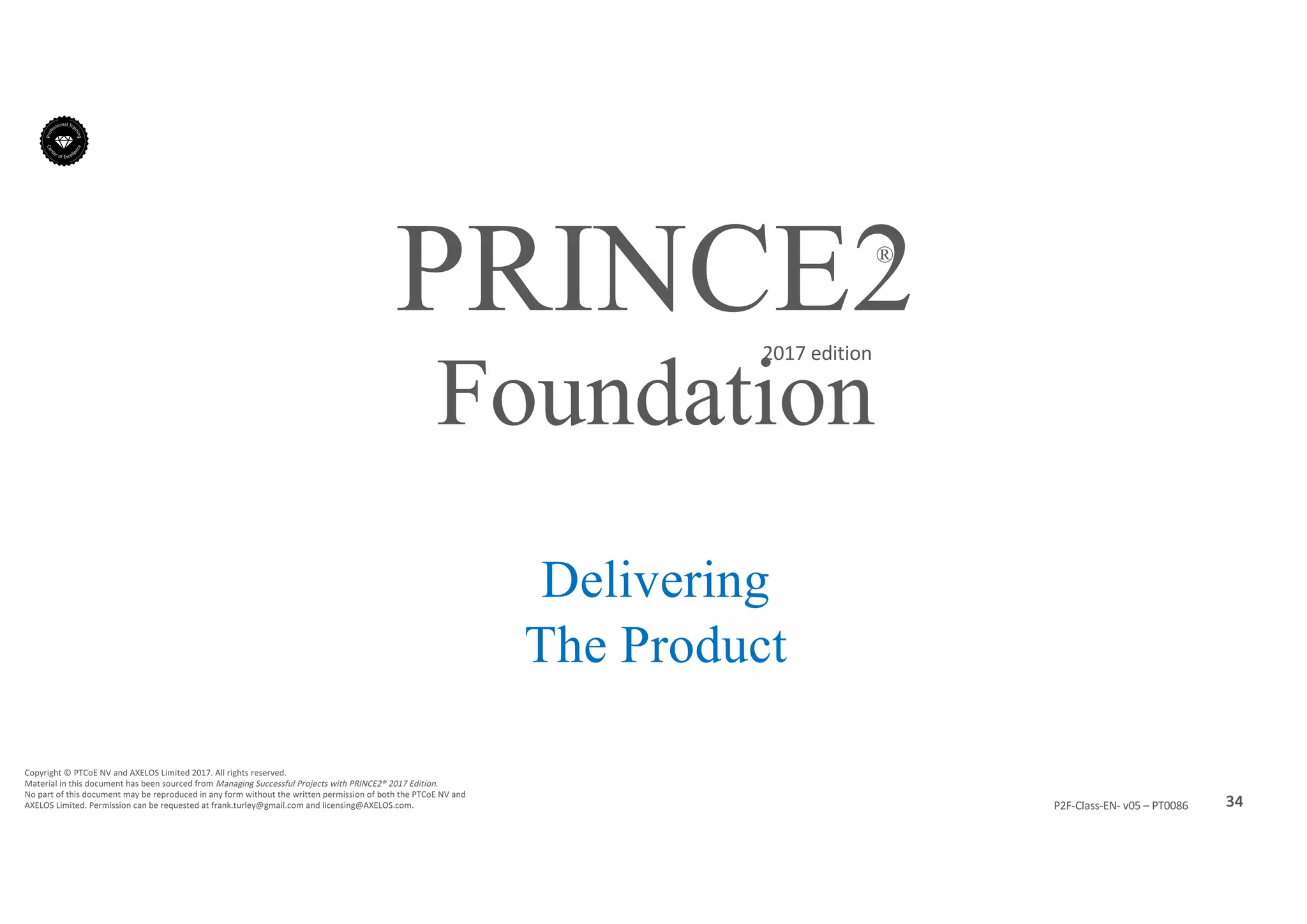34P2F-Class-EN- v05 – PT0086
Copyright	©	PTCoE	NV and	AXELOS	Limited	2017.	All	rights	reserved.
Material	in	this	document	has	been	sourced	from	Managing	Successful	Projects	with	PRINCE2®	2017	Edition.
No	part	of	this	document	may	be	reproduced	in	any	form	without	the	written	permission	of	both	the	PTCoE	NV and	
AXELOS	Limited.	Permission	can	be	requested	at	frank.turley@gmail.com	and	licensing@AXELOS.com.
PRINCE2®
2017	edition
Delivering
The Product
Foundation
 