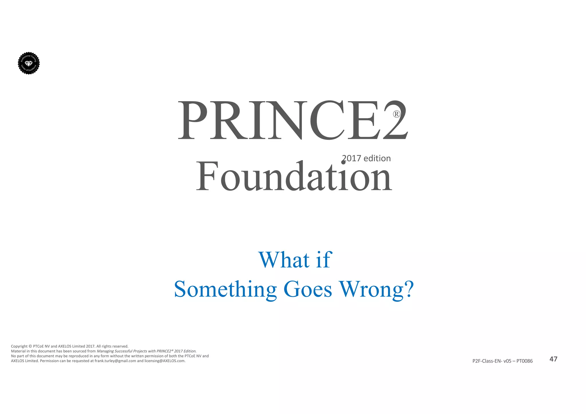 47P2F-Class-EN- v05 – PT0086
Copyright	©	PTCoE	NV and	AXELOS	Limited	2017.	All	rights	reserved.
Material	in	this	document	has	been	sourced	from	Managing	Successful	Projects	with	PRINCE2®	2017	Edition.
No	part	of	this	document	may	be	reproduced	in	any	form	without	the	written	permission	of	both	the	PTCoE	NV and	
AXELOS	Limited.	Permission	can	be	requested	at	frank.turley@gmail.com	and	licensing@AXELOS.com.
PRINCE2®
2017	edition
What if
Something Goes Wrong?
Foundation
 