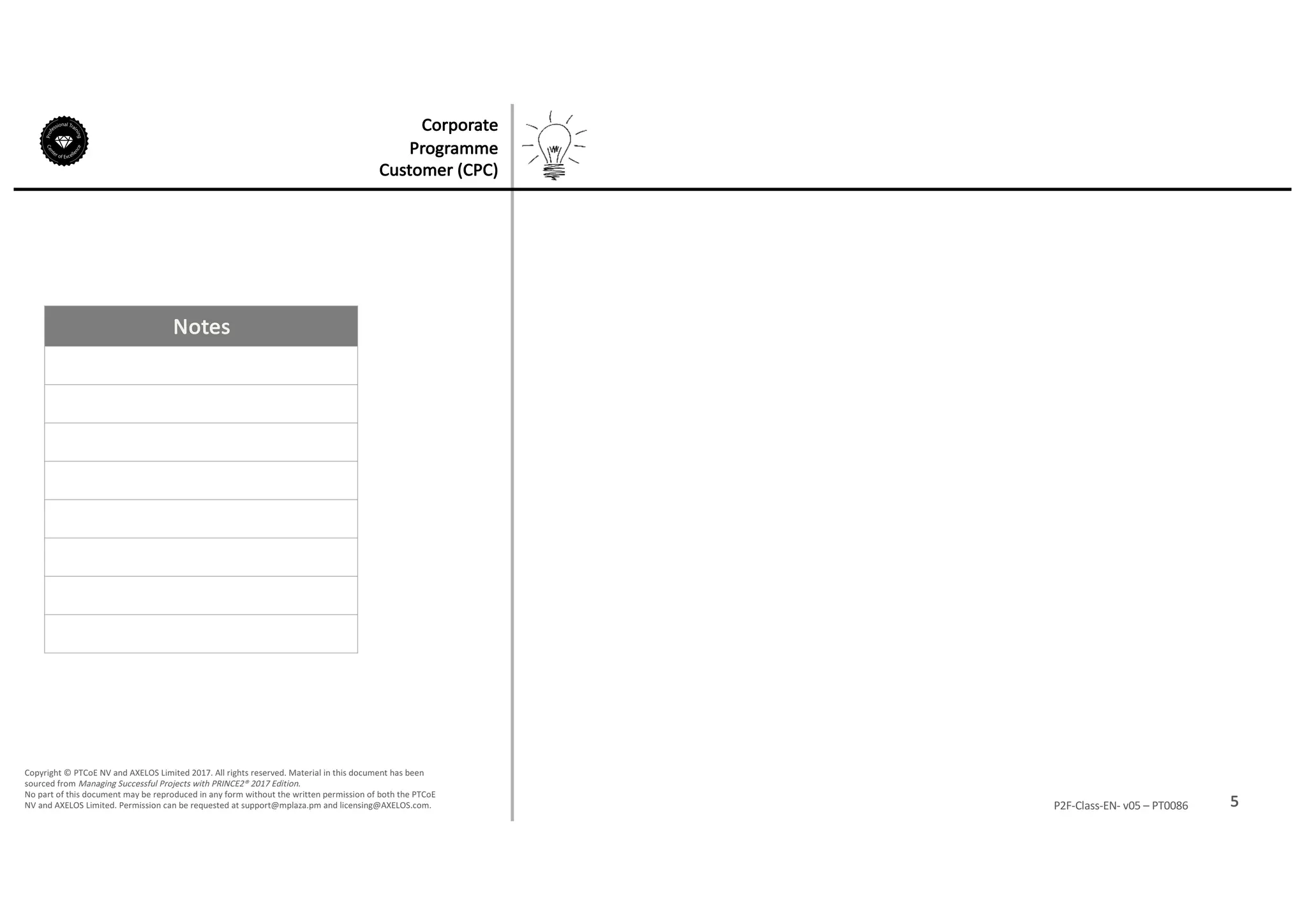 Notes
5P2F-Class-EN- v05 – PT0086
Copyright	©	PTCoE	NV and	AXELOS	Limited	2017.	All	rights	reserved. Material	in	this	document	has	been	
sourced	from	Managing	Successful	Projects	with	PRINCE2®	2017	Edition.
No	part	of	this	document	may	be	reproduced	in	any	form	without	the	written	permission	of	both	the	PTCoE	
NV and	AXELOS	Limited.	Permission	can	be	requested	at	support@mplaza.pm and	licensing@AXELOS.com.
Corporate	
Programme	
Customer	(CPC)
 