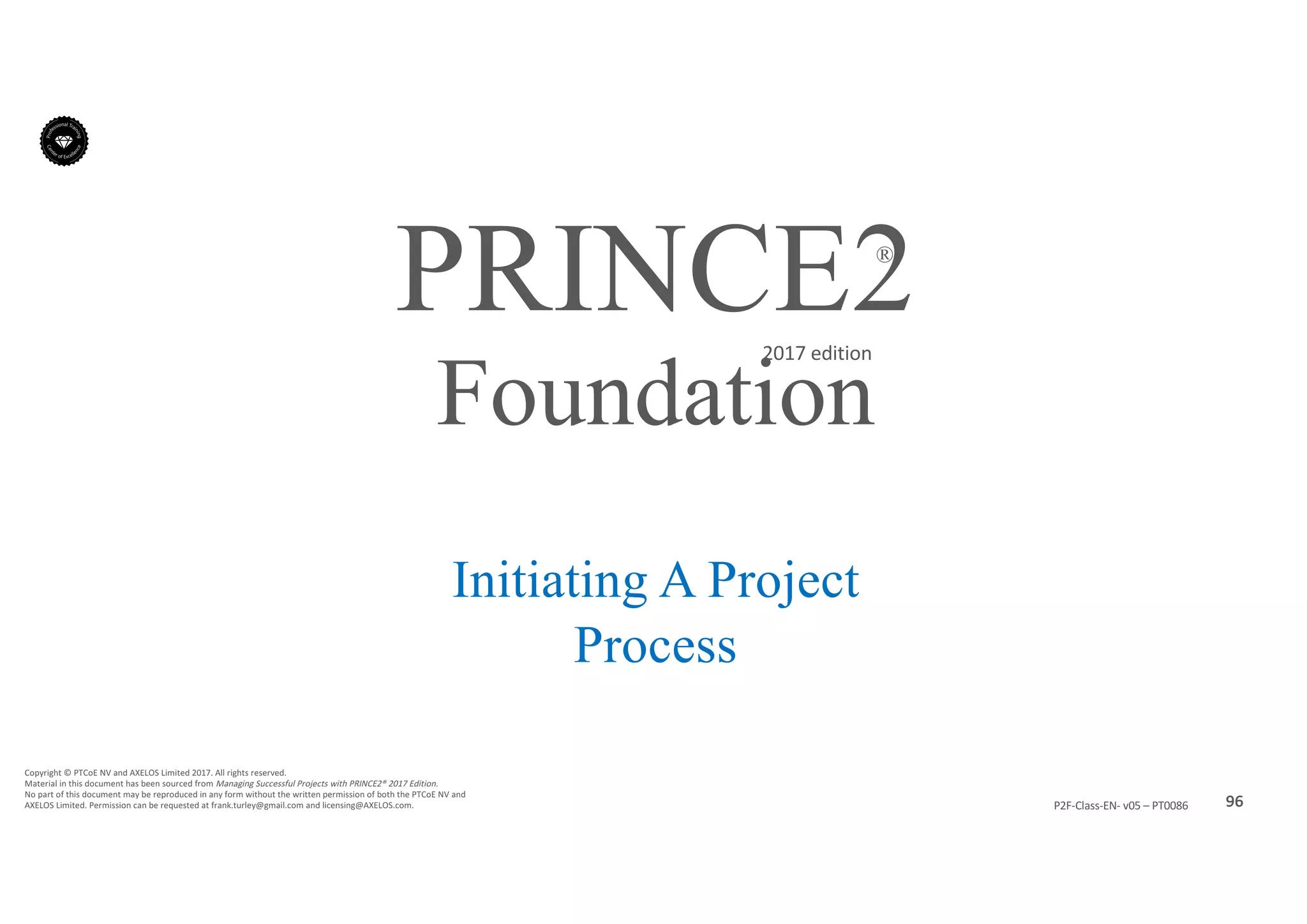 96P2F-Class-EN- v05 – PT0086
Copyright	©	PTCoE	NV and	AXELOS	Limited	2017.	All	rights	reserved.
Material	in	this	document	has	been	sourced	from	Managing	Successful	Projects	with	PRINCE2®	2017	Edition.
No	part	of	this	document	may	be	reproduced	in	any	form	without	the	written	permission	of	both	the	PTCoE	NV and	
AXELOS	Limited.	Permission	can	be	requested	at	frank.turley@gmail.com	and	licensing@AXELOS.com.
PRINCE2®
2017	edition
Initiating A Project
Process
Foundation
 