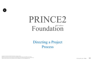 105P2F-Class-EN- v05 – PT0086
Copyright	©	PTCoE	NV and	AXELOS	Limited	2017.	All	rights	reserved.
Material	in	this	document	has	been	sourced	from	Managing	Successful	Projects	with	PRINCE2®	2017	Edition.
No	part	of	this	document	may	be	reproduced	in	any	form	without	the	written	permission	of	both	the	PTCoE	NV and	
AXELOS	Limited.	Permission	can	be	requested	at	frank.turley@gmail.com	and	licensing@AXELOS.com.
PRINCE2®
2017	edition
Directing a Project
Process
Foundation
 