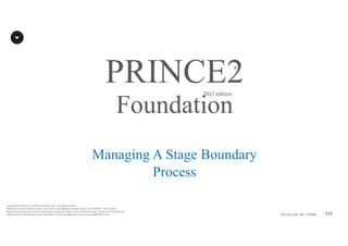 132P2F-Class-EN- v05 – PT0086
Copyright	©	PTCoE	NV and	AXELOS	Limited	2017.	All	rights	reserved.
Material	in	this	document	has	been	sourced	from	Managing	Successful	Projects	with	PRINCE2®	2017	Edition.
No	part	of	this	document	may	be	reproduced	in	any	form	without	the	written	permission	of	both	the	PTCoE	NV and	
AXELOS	Limited.	Permission	can	be	requested	at	frank.turley@gmail.com	and	licensing@AXELOS.com.
PRINCE2®
2017	edition
Managing A Stage Boundary
Process
Foundation
 