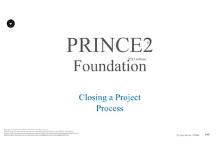 140P2F-Class-EN- v05 – PT0086
Copyright	©	PTCoE	NV and	AXELOS	Limited	2017.	All	rights	reserved.
Material	in	this	document	has	been	sourced	from	Managing	Successful	Projects	with	PRINCE2®	2017	Edition.
No	part	of	this	document	may	be	reproduced	in	any	form	without	the	written	permission	of	both	the	PTCoE	NV and	
AXELOS	Limited.	Permission	can	be	requested	at	frank.turley@gmail.com	and	licensing@AXELOS.com.
PRINCE2®
2017	edition
Closing a Project
Process
Foundation
 