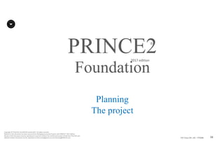 16P2F-Class-EN- v05 – PT0086
Copyright	©	PTCoE	NV and	AXELOS	Limited	2017.	All	rights	reserved.
Material	in	this	document	has	been	sourced	from	Managing	Successful	Projects	with	PRINCE2®	2017	Edition.
No	part	of	this	document	may	be	reproduced	in	any	form	without	the	written	permission	of	both	the	PTCoE	NV and	
AXELOS	Limited.	Permission	can	be	requested	at	frank.turley@gmail.com	and	licensing@AXELOS.com.
PRINCE2®
2017	edition
Planning
The project
Foundation
 