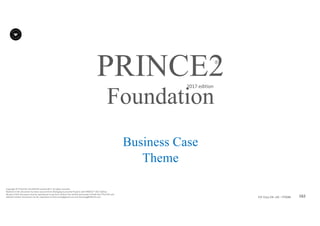 162P2F-Class-EN- v05 – PT0086
Copyright	©	PTCoE	NV and	AXELOS	Limited	2017.	All	rights	reserved.
Material	in	this	document	has	been	sourced	from	Managing	Successful	Projects	with	PRINCE2®	2017	Edition.
No	part	of	this	document	may	be	reproduced	in	any	form	without	the	written	permission	of	both	the	PTCoE	NV and	
AXELOS	Limited.	Permission	can	be	requested	at	frank.turley@gmail.com	and	licensing@AXELOS.com.
PRINCE2®
2017	edition
Business Case
Theme
Foundation
 