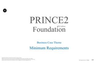 169P2F-Class-EN- v05 – PT0086
Copyright	©	PTCoE	NV and	AXELOS	Limited	2017.	All	rights	reserved.
Material	in	this	document	has	been	sourced	from	Managing	Successful	Projects	with	PRINCE2®	2017	Edition.
No	part	of	this	document	may	be	reproduced	in	any	form	without	the	written	permission	of	both	the	PTCoE	NV and	
AXELOS	Limited.	Permission	can	be	requested	at	frank.turley@gmail.com	and	licensing@AXELOS.com.
PRINCE2®
2017	edition
Business Case Theme
Minimum Requirements
Foundation
 