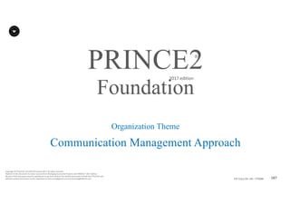 187P2F-Class-EN- v05 – PT0086
Copyright	©	PTCoE	NV and	AXELOS	Limited	2017.	All	rights	reserved.
Material	in	this	document	has	been	sourced	from	Managing	Successful	Projects	with	PRINCE2®	2017	Edition.
No	part	of	this	document	may	be	reproduced	in	any	form	without	the	written	permission	of	both	the	PTCoE	NV and	
AXELOS	Limited.	Permission	can	be	requested	at	frank.turley@gmail.com	and	licensing@AXELOS.com.
PRINCE2®
2017	edition
Organization Theme
Communication Management Approach
Foundation
 