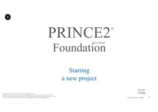 3P2F-Class-EN- v05 – PT0086
Copyright	©	PTCoE	NV and	AXELOS	Limited	2017.	All	rights	reserved.
Material	in	this	document	has	been	sourced	from	Managing	Successful	Projects	with	PRINCE2®	2017	Edition.
No	part	of	this	document	may	be	reproduced	in	any	form	without	the	written	permission	of	both	the	PTCoE	NV and	
AXELOS	Limited.	Permission	can	be	requested	at	frank.turley@gmail.com	and	licensing@AXELOS.com.
PRINCE2®
2017	edition
Starting
a new project
Foundation
Ver	05
PT0086
 