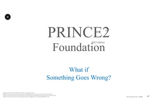 47P2F-Class-EN- v05 – PT0086
Copyright	©	PTCoE	NV and	AXELOS	Limited	2017.	All	rights	reserved.
Material	in	this	document	has	been	sourced	from	Managing	Successful	Projects	with	PRINCE2®	2017	Edition.
No	part	of	this	document	may	be	reproduced	in	any	form	without	the	written	permission	of	both	the	PTCoE	NV and	
AXELOS	Limited.	Permission	can	be	requested	at	frank.turley@gmail.com	and	licensing@AXELOS.com.
PRINCE2®
2017	edition
What if
Something Goes Wrong?
Foundation
 
