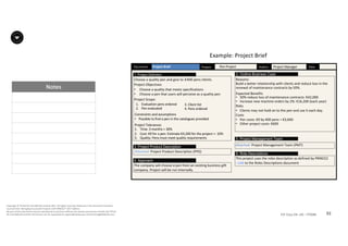 Notes
92P2F-Class-EN- v05 – PT0086
Copyright	©	PTCoE	NV and	AXELOS	Limited	2017.	All	rights	reserved. Material	in	this	document	has	been	
sourced	from	Managing	Successful	Projects	with	PRINCE2®	2017	Edition.
No	part	of	this	document	may	be	reproduced	in	any	form	without	the	written	permission	of	both	the	PTCoE	
NV and	AXELOS	Limited.	Permission	can	be	requested	at	support@mplaza.pm and	licensing@AXELOS.com.
Project	Brief Date:	Document: Project: Pen	Project Author: Project	Manager
Choose	a	quality	pen	and	give	to	±400	pens	clients.
Project	Objectives
• Choose	a	quality	that	meets	specifications
• Choose	a	pen	that	users	will	perceive	as	a	quality	pen
Project	Scope:
1. Project Definition
Reasons:	
Build	a	better	relationship	with	clients	and	reduce	loss	in	the	
renewal	of	maintenance	contracts	by	50%.	
Expected	Benefits
• 50%	reduce	loss	of	maintenance	contracts:	€42,000	
• Increase	new	machine	orders	by	2%:	€16,200	(each	year)	
Risks
• Clients	may	not	hold	on	to	the	pen	and	use	it	each	day.	
Costs	
• Pen	costs:	€9	by	400	pens	=	€3,600	
• Other	project	costs:	€600	
2. Outline Business Case
Attached:	Project	Product	Description	(PPD)
3. Project Product Description
Constraints	and	assumptions
• Possible	to	find	a	pen	in	the	catalogues	provided	
Project	Tolerances
1. Time:	3	months	+	30%	
2. Cost:	€9	for	a	pen:	Estimate	€4,200	for	the	project	+- 10%	
3. Quality:	Pens	must	meet	quality	requirements	
Attached:	Project	Management	Team	(PMT)	
5. Project Management Team
The	company	will	choose	a	pen	from	an	existing	business	gift	
company.	Project	will	be	run	internally.	
4. Approach
This	project	uses	the	roles	description	as	defined	by	PRINCE2	
- Link to	the	Roles	Descriptions	document
6. Role Descriptions
3.	Client	list
4.	Pens	ordered
1. Evaluation	pens	ordered
2. Pen	evaluated
Example:	Project	Brief		
 
