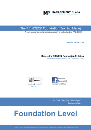 PRINCE2®
Foundation
Training Manual
By Frank Turley
@PRINCE2_Coach
Covers the full PRINCE2®
Foundation Syllabus
Ver. 1.2o
A common sense and practical approach to understanding PRINCE2®
Sample Copy
(40% of the content)
Buy the full version for £7
from Amazon
Or get it free with your
PRINCE2 Foundation Exam
 