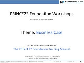 1PRINCE2® is a Registered Trade Mark of the Cabinet Office. The Swirl logo™ is a Trade Mark of the Cabinet Office.
© Management Plaza
P2F-WS-BC-EN Version v01.02
PRINCE2® Foundation Workshops
By Frank Turley, Management Plaza
Theme: Business Case
Use this course in conjunction with the:
The PRINCE2® Foundation Training Manual
PRINCE2® is a Registered Trade Mark of the Cabinet Office.
PRINCE2™ is a Trade Mark of the Cabinet Office.
 