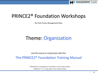 1
PRINCE2® Foundation Workshops
By Frank Turley, Management Plaza
Theme: Organization
Use this course in conjunction with the:
The PRINCE2® Foundation Training Manual
PRINCE2® is a Registered Trade Mark of the Cabinet Office.
PRINCE2™ is a Trade Mark of the Cabinet Office.
 