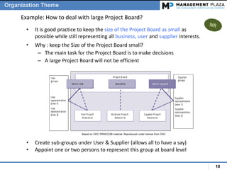 10
• It is good practice to keep the size of the Project Board as small as
possible while still representing all business, user and supplier interests.
• Why : keep the Size of the Project Board small?
– The main task for the Project Board is to make decisions
– A large Project Board will not be efficient
Example: How to deal with large Project Board?
• Create sub-groups under User & Supplier (allows all to have a say)
• Appoint one or two persons to represent this group at board level
Organization Theme
Based on OGC PRINCE2® material. Reproduced under license from OGC
 