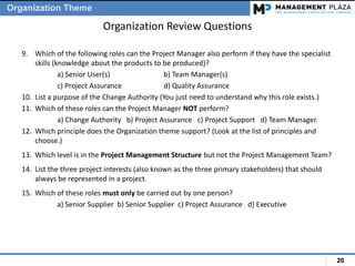 20
Organization Review Questions
9. Which of the following roles can the Project Manager also perform if they have the specialist
skills (knowledge about the products to be produced)?
a) Senior User(s) b) Team Manager(s)
c) Project Assurance d) Quality Assurance
10. List a purpose of the Change Authority (You just need to understand why this role exists.)
11. Which of these roles can the Project Manager NOT perform?
a) Change Authority b) Project Assurance c) Project Support d) Team Manager.
12. Which principle does the Organization theme support? (Look at the list of principles and
choose.)
13. Which level is in the Project Management Structure but not the Project Management Team?
14. List the three project interests (also known as the three primary stakeholders) that should
always be represented in a project.
15. Which of these roles must only be carried out by one person?
a) Senior Supplier b) Senior Supplier c) Project Assurance d) Executive
Organization Theme
 