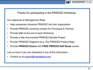 21
Thanks for participating in this PRINCE2 Workshop
Our objectives at Management Plaza
• Help companies introduce PRINCE2 into their organization
• Provide PRINCE2 workshop content for Processes & Themes
• Provide Q&A at the end of each Workshop
• Provide a fully documented PRINCE2 Sample Project
• Provide PRINCE2 Diagrams (e.g. The PRINCE2 Product Map)
• Provide PRINCE2 Exams with FREE PRINCE2 Self Study course
Lets us know if you are interested in any of this information
• Contact us at support@mgmtplaza.com
 