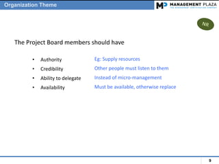 9
• Authority
• Credibility
• Ability to delegate
• Availability
The Project Board members should have
Eg: Supply resources
Other people must listen to them
Instead of micro-management
Must be available, otherwise replace
Organization Theme
 