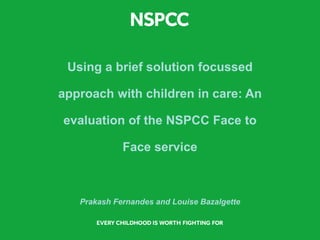 Using a brief solution focussed
approach with children in care: An
evaluation of the NSPCC Face to
Face service
Prakash Fernandes and Louise Bazalgette
 