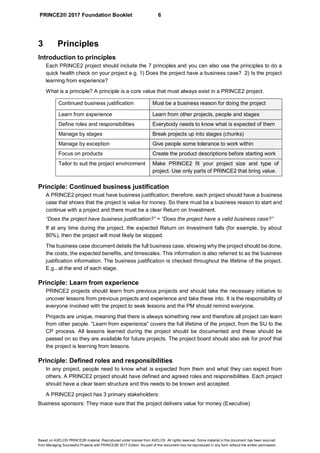 PRINCE2® 2017 Foundation Booklet 6
Based on AXELOS PRINCE2® material. Reproduced under license from AXELOS. All rights reserved. Some material in this document has been sourced
from Managing Successful Projects with PRINCE2® 2017 Edition. No part of this document may be reproduced in any form without the written permission.
3 Principles
Introduction to principles
Each PRINCE2 project should include the 7 principles and you can also use the principles to do a
quick health check on your project e.g. 1) Does the project have a business case? 2) Is the project
learning from experience?
What is a principle? A principle is a core value that must always exist in a PRINCE2 project.
Continued business justification Must be a business reason for doing the project
Learn from experience Learn from other projects, people and stages
Define roles and responsibilities Everybody needs to know what is expected of them
Manage by stages Break projects up into stages (chunks)
Manage by exception Give people some tolerance to work within
Focus on products Create the product descriptions before starting work
Tailor to suit the project environment Make PRINCE2 fit your project size and type of
project. Use only parts of PRINCE2 that bring value.
Principle: Continued business justification
A PRINCE2 project must have business justification; therefore, each project should have a business
case that shows that the project is value for money. So there must be a business reason to start and
continue with a project and there must be a clear Return on Investment.
“Does the project have business justification?” = “Does the project have a valid business case?”
If at any time during the project, the expected Return on Investment falls (for example, by about
80%), then the project will most likely be stopped.
The business case document details the full business case, showing why the project should be done,
the costs, the expected benefits, and timescales. This information is also referred to as the business
justification information. The business justification is checked throughout the lifetime of the project.
E.g., at the end of each stage.
Principle: Learn from experience
PRINCE2 projects should learn from previous projects and should take the necessary initiative to
uncover lessons from previous projects and experience and take these into. It is the responsibility of
everyone involved with the project to seek lessons and the PM should remind everyone.
Projects are unique, meaning that there is always something new and therefore all project can learn
from other people. “Learn from experience” covers the full lifetime of the project, from the SU to the
CP process. All lessons learned during the project should be documented and these should be
passed on so they are available for future projects. The project board should also ask for proof that
the project is learning from lessons.
Principle: Defined roles and responsibilities
In any project, people need to know what is expected from them and what they can expect from
others. A PRINCE2 project should have defined and agreed roles and responsibilities. Each project
should have a clear team structure and this needs to be known and accepted.
A PRINCE2 project has 3 primary stakeholders:
Business sponsors: They mace sure that the project delivers value for money (Executive)
 