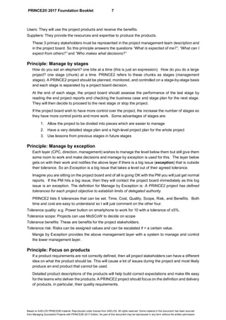 PRINCE2® 2017 Foundation Booklet 7
Based on AXELOS PRINCE2® material. Reproduced under license from AXELOS. All rights reserved. Some material in this document has been sourced
from Managing Successful Projects with PRINCE2® 2017 Edition. No part of this document may be reproduced in any form without the written permission.
Users: They will use the project products and receive the benefits.
Suppliers: They provide the resources and expertise to produce the products.
These 3 primary stakeholders must be represented in the project management team description and
in the project board. So this principle answers the questions “What is expected of me?”, “What can I
expect from others?” and “Who makes what decisions?”
Principle: Manage by stages
How do you eat an elephant? one bite at a time (this is just an expression). How do you do a large
project? one stage (chunk) at a time. PRINCE2 refers to these chunks as stages (management
stages). A PRINCE2 project should be planned, monitored, and controlled on a stage-by-stage basis
and each stage is separated by a project board decision.
At the end of each stage, the project board should assesse the performance of the last stage by
reading the end project reports and checking the business case and stage plan for the next stage.
They will then decide to proceed to the next stage or stop the project.
If the project board wish to have more control over the project, the increase the number of stages so
they have more control points and more work. Some advantages of stages are:
1. Allow the project to be divided into pieces which are easier to manage
2. Have a very detailed stage plan and a high-level project plan for the whole project
3. Use lessons from previous stages in future stages
Principle: Manage by exception
Each layer (CPC, direction, management) wishes to manage the level below them but still give them
some room to work and make decisions and manage by exception is used for this. The layer below
gets on with their work and notifies the above layer if there is a big issue (exception) that is outside
their tolerance. So an Exception is a big issue that takes a level out of their agreed tolerance.
Imagine you are sitting on the project board and of all is going OK with the PM you will just get normal
reports. If the PM hits a big issue, then they will contact the project board immediately as this big
issue is an exception. The definition for Manage by Exception is: A PRINCE2 project has defined
tolerances for each project objective to establish limits of delegated authority.
PRINCE2 lists 6 tolerances that can be set. Time, Cost, Quality, Scope, Risk, and Benefits. Both
time and cost are easy to understand so I will just comment on the other four.
Tolerance quality: e.g. Power button on smartphone to work for 10 with a tolerance of ±5%.
Tolerance scope: Projects can use MoSCoW to decide on scope
Tolerance benefits: These are benefits for the project stakeholders.
Tolerance risk: Risks can be assigned values and can be escalated if > a certain value.
Mange by Exception provides the above management layer with a system to manage and control
the lower management layer.
Principle: Focus on products
If a product requirements are not correctly defined, then all project stakeholders can have a different
idea on what the product should be. This will cause a lot of issues during the project and most likely
produce an end product that cannot be used.
Detailed product descriptions of the products will help build correct expectations and make life easy
for the teams who deliver the products. A PRINCE2 project should focus on the definition and delivery
of products, in particular, their quality requirements.
 