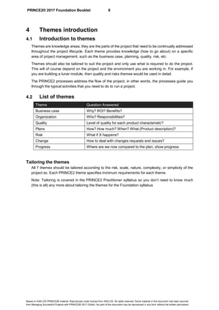 PRINCE2® 2017 Foundation Booklet 9
Based on AXELOS PRINCE2® material. Reproduced under license from AXELOS. All rights reserved. Some material in this document has been sourced
from Managing Successful Projects with PRINCE2® 2017 Edition. No part of this document may be reproduced in any form without the written permission.
4 Themes introduction
4.1 Introduction to themes
Themes are knowledge areas; they are the parts of the project that need to be continually addressed
throughout the project lifecycle. Each theme provides knowledge (how to go about) on a specific
area of project management, such as the business case, planning, quality, risk, etc.
Themes should also be tailored to suit the project and only use what is required to do the project.
This will of course depend on the project and the environment you are working in. For example, if
you are building a lunar module, then quality and risks themes would be used in detail.
The PRINCE2 processes address the flow of the project, in other words, the processes guide you
through the typical activities that you need to do to run a project.
4.2 List of themes
Theme Question Answered
Business case Why? ROI? Benefits?
Organization Who? Responsibilities?
Quality Level of quality for each product characteristic?
Plans How? How much? When? What (Product description)?
Risk What if X happens?
Change How to deal with changes requests and issues?
Progress Where are we now compared to the plan, show progress
Tailoring the themes
All 7 themes should be tailored according to the risk, scale, nature, complexity, or simplicity of the
project so. Each PRINCE2 theme specifies minimum requirements for each theme.
Note: Tailoring is covered in the PRINCE2 Practitioner syllabus so you don’t need to know much
(this is all) any more about tailoring the themes for the Foundation syllabus
 