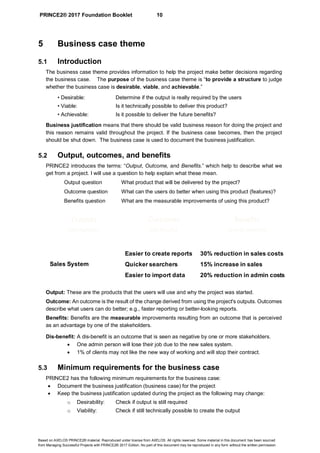 PRINCE2® 2017 Foundation Booklet 10
Based on AXELOS PRINCE2® material. Reproduced under license from AXELOS. All rights reserved. Some material in this document has been sourced
from Managing Successful Projects with PRINCE2® 2017 Edition. No part of this document may be reproduced in any form without the written permission.
5 Business case theme
5.1 Introduction
The business case theme provides information to help the project make better decisions regarding
the business case. The purpose of the business case theme is “to provide a structure to judge
whether the business case is desirable, viable, and achievable.”
• Desirable: Determine if the output is really required by the users
• Viable: Is it technically possible to deliver this product?
• Achievable: Is it possible to deliver the future benefits?
Business justification means that there should be valid business reason for doing the project and
this reason remains valid throughout the project. If the business case becomes, then the project
should be shut down. The business case is used to document the business justification.
5.2 Output, outcomes, and benefits
PRINCE2 introduces the terms: “Output, Outcome, and Benefits.” which help to describe what we
get from a project. I will use a question to help explain what these mean.
Output question What product that will be delivered by the project?
Outcome question What can the users do better when using this product (features)?
Benefits question What are the measurable improvements of using this product?
Output: These are the products that the users will use and why the project was started.
Outcome: An outcome is the result of the change derived from using the project's outputs. Outcomes
describe what users can do better; e.g., faster reporting or better-looking reports.
Benefits: Benefits are the measurable improvements resulting from an outcome that is perceived
as an advantage by one of the stakeholders.
Dis-benefit: A dis-benefit is an outcome that is seen as negative by one or more stakeholders.
• One admin person will lose their job due to the new sales system.
• 1% of clients may not like the new way of working and will stop their contract.
5.3 Minimum requirements for the business case
PRINCE2 has the following minimum requirements for the business case:
• Document the business justification (business case) for the project
• Keep the business justification updated during the project as the following may change:
o Desirability: Check if output is still required
o Viability: Check if still technically possible to create the output
Outputs
(aka Products)
Benefits
(and dis-benefits)
Outcomes
(aka Results)
Sales System
Easier to create reports
Quicker searchers
Easier to import data
30% reduction in sales costs
15% increase in sales
20% reduction in admin costs
 
