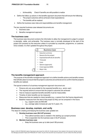 PRINCE2® 2017 Foundation Booklet 11
Based on AXELOS PRINCE2® material. Reproduced under license from AXELOS. All rights reserved. Some material in this document has been sourced
from Managing Successful Projects with PRINCE2® 2017 Edition. No part of this document may be reproduced in any form without the written permission.
o Achievability: Check if benefits are still possible to realize
• Define the follow up actions in the benefits approach document that will ensure the following:
o The project outcomes will be achieved (meet expectations)
o The benefits will be realized
• Define the business case roles and responsibilities and benefits management.
The two required business case released documents are:
1. Business case
2. Benefits management approach
The business case
The business case document contains the information to allow the management to judge if a project
is desirable, viable, and achievable. The business case is normally developed at the start of the
project (SU process) by the executive unless it is provided by corporate, programme, or customer.
Once created, it is then updated throughout the project.
The benefits management approach
The purpose of the benefits management approach is to define benefits actions and benefits reviews
that will take place to ensure that the project’s outcomes are achieved and to confirm that the project’s
benefits are realized.
The typical contents of a business management approach document are:
• Persons who are accountable for the expected benefits (e.g., senior user)
• The required actions to ensure that the project’s outcomes are achieved
• How to measure expected benefits (benefits must be measurable)
• Timeline of when benefits can be measured
• Resources that are needed to check benefits (e.g., a person from the finance department)
• Baseline measures from the start of the project so they can be compared in the future.
o e.g., support costs are €65,000
o e.g., average sales increase per year for 5 years: 4%
Business case: develop, maintain, and verify
The steps for creating and keeping the business case updated are:
1. Develop business case (SU & IP process)
o The outline business case is created in the starting up a project process
o This is expanded into the business case in the IP process
2. Maintain business case
o Keep the business case up to date (each SB process)
• Executive summary
• Reasons for the project
• Expected benefits & dis-benefits
• Timescale
• Costs
• Options (approach)
• Invest appraisal (ROI)
• Major risks
Business Case
 