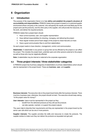 PRINCE2® 2017 Foundation Booklet 15
Based on AXELOS PRINCE2® material. Reproduced under license from AXELOS. All rights reserved. Some material in this document has been sourced
from Managing Successful Projects with PRINCE2® 2017 Edition. No part of this document may be reproduced in any form without the written permission.
6 Organization
6.1 Introduction
The purpose of the organization theme is to help define and establish the project's structure of
accountability and responsibilities. PRINCE2 states that a project is based on a customer/supplier
environment where one party is the customer, who will specify the results and most likely pay for the
project (and use the products), and the other party is the supplier, who will provide the resources, do
the work, and deliver the required products.
PRINCE2 states that a project team should:
1. Have correct business, user, and supplier representation
2. Have defined responsibilities for directing, managing, and delivering the project
3. Have regular reviews (end of each stage) of the project to check that all is on track
4. Have a good communication flow to and from stakeholders
So each project needs to have direction, management, control, and communication.
Stakeholder: A stakeholder is any person or group that can be affected by the project or can affect
the project. This includes the project team, potential users and other persons external to the project
as well as those who may be negatively affected.
Note: A stakeholder may be internal or external to the corporate organization.
6.2 Three project interests / three stakeholder categories
A PRINCE2 project has 3 primary categories of stakeholders (3 primary stakeholders) which should
also be represented in the project board. These are business, user, and supplier.
Business interests: The executive role on the project board looks after the business interests. There
must be a business case; otherwise, the project should not start. The executive should keep asking:
“Is this project value for money?”
User interests: Users must be represented in the project as they:
- benefit from the delivered products as they will use the products
- can also operate, maintain, or support the project outputs
The users help to describe their requirements and they are represented in the project board by the
senior user role which can be one or more persons.
Supplier interests: The supplier provides the skills and resources to create the products. The
supplier wishes to make sure they can deliver the products as requested and get paid.
User Supplier
Business
 
