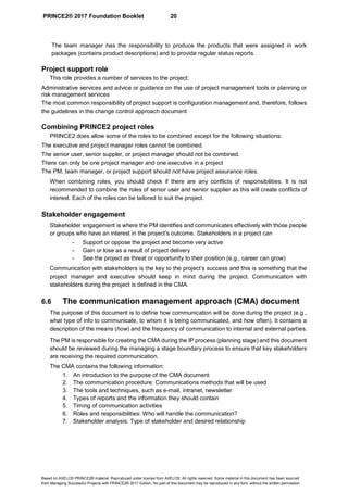PRINCE2® 2017 Foundation Booklet 20
Based on AXELOS PRINCE2® material. Reproduced under license from AXELOS. All rights reserved. Some material in this document has been sourced
from Managing Successful Projects with PRINCE2® 2017 Edition. No part of this document may be reproduced in any form without the written permission.
The team manager has the responsibility to produce the products that were assigned in work
packages (contains product descriptions) and to provide regular status reports.
Project support role
This role provides a number of services to the project:
Administrative services and advice or guidance on the use of project management tools or planning or
risk management services
The most common responsibility of project support is configuration management and, therefore, follows
the guidelines in the change control approach document
Combining PRINCE2 project roles
PRINCE2 does allow some of the roles to be combined except for the following situations:
The executive and project manager roles cannot be combined.  
The senior user, senior suppler, or project manager should not be combined.
There can only be one project manager and one executive in a project
The PM, team manager, or project support should not have project assurance roles.
When combining roles, you should check if there are any conflicts of responsibilities. It is not
recommended to combine the roles of senior user and senior supplier as this will create conflicts of
interest. Each of the roles can be tailored to suit the project.  
Stakeholder engagement
Stakeholder engagement is where the PM identifies and communicates effectively with those people
or groups who have an interest in the project’s outcome. Stakeholders in a project can
- Support or oppose the project and become very active
- Gain or lose as a result of project delivery
- See the project as threat or opportunity to their position (e.g., career can grow)
Communication with stakeholders is the key to the project’s success and this is something that the
project manager and executive should keep in mind during the project. Communication with
stakeholders during the project is defined in the CMA.
6.6 The communication management approach (CMA) document
The purpose of this document is to define how communication will be done during the project (e.g.,
what type of info to communicate, to whom it is being communicated, and how often). It contains a
description of the means (how) and the frequency of communication to internal and external parties.
The PM is responsible for creating the CMA during the IP process (planning stage) and this document
should be reviewed during the managing a stage boundary process to ensure that key stakeholders
are receiving the required communication.
The CMA contains the following information:
1. An introduction to the purpose of the CMA document
2. The communication procedure: Communications methods that will be used
3. The tools and techniques, such as e-mail, intranet, newsletter
4. Types of reports and the information they should contain
5. Timing of communication activities
6. Roles and responsibilities: Who will handle the communication?
7. Stakeholder analysis: Type of stakeholder and desired relationship
 