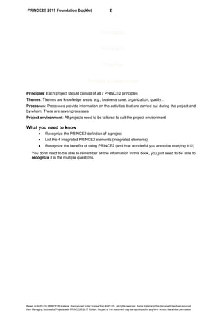 PRINCE2® 2017 Foundation Booklet 2
Based on AXELOS PRINCE2® material. Reproduced under license from AXELOS. All rights reserved. Some material in this document has been sourced
from Managing Successful Projects with PRINCE2® 2017 Edition. No part of this document may be reproduced in any form without the written permission.
Principles: Each project should consist of all 7 PRINCE2 principles
Themes: Themes are knowledge areas: e.g., business case, organization, quality…
Processes: Processes provide information on the activities that are carried out during the project and
by whom. There are seven processes
Project environment: All projects need to be tailored to suit the project environment.
What you need to know
• Recognize the PRINCE2 definition of a project
• List the 4 integrated PRINCE2 elements (integrated elements)
• Recognize the benefits of using PRINCE2 (and how wonderful you are to be studying it ☺)
You don’t need to be able to remember all the information in this book, you just need to be able to
recognize it in the multiple questions.
Principles
Procesess
Themes
Project environment
 